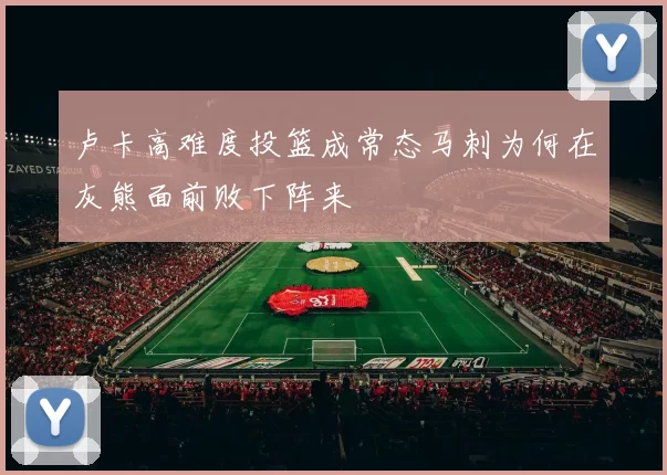 卢卡高难度投篮成常态马刺为何在灰熊面前败下阵来