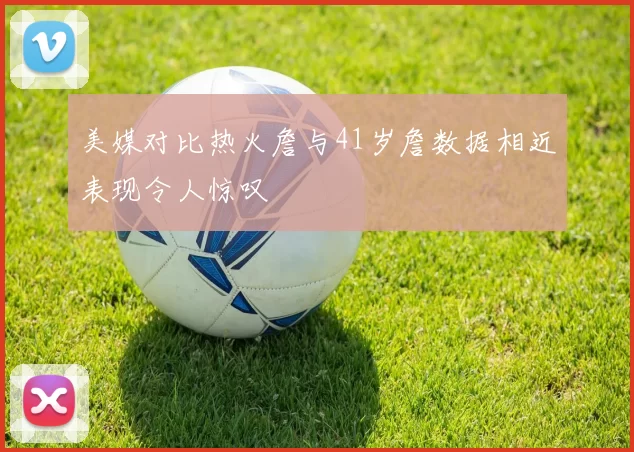 美媒对比热火詹与41岁詹数据相近表现令人惊叹