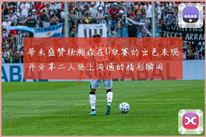 蒂米盛赞杨瀚森在G联赛的出色表现并分享二人场上沟通的精彩瞬间