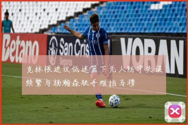 克林根进攻低迷篮下无人防守失误频繁与杨瀚森联手难挡马穆
