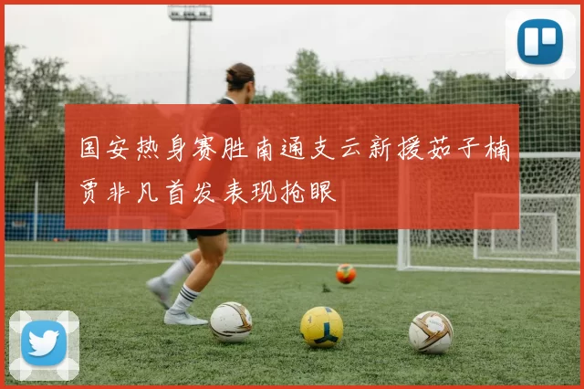 国安热身赛胜南通支云新援茹子楠贾非凡首发表现抢眼