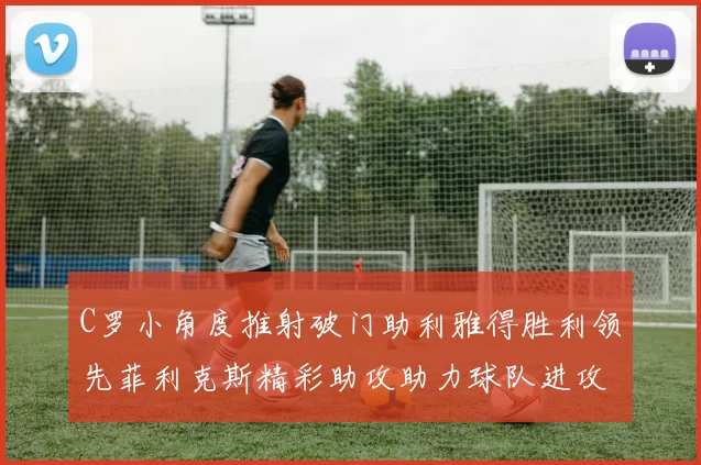 C罗小角度推射破门助利雅得胜利领先菲利克斯精彩助攻助力球队进攻