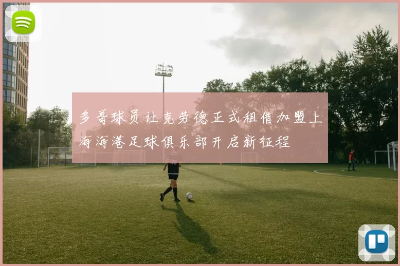 多哥球员让克劳德正式租借加盟上海海港足球俱乐部开启新征程